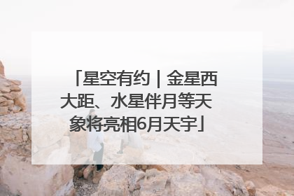 星空有约｜金星西大距、水星伴月等天象将亮相6月天宇