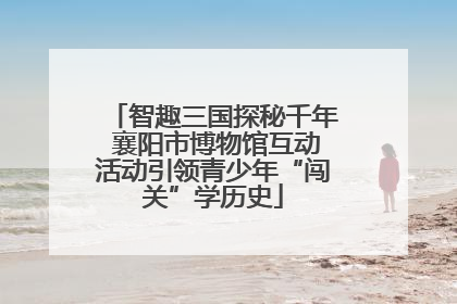 智趣三国探秘千年 襄阳市博物馆互动活动引领青少年“闯关”学历史