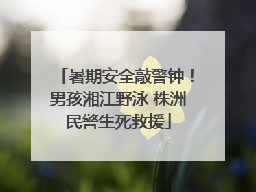 暑期安全敲警钟！男孩湘江野泳 株洲民警生死救援