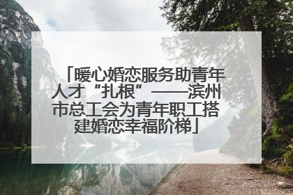 暖心婚恋服务助青年人才“扎根”——滨州市总工会为青年职工搭建婚恋幸福阶梯
