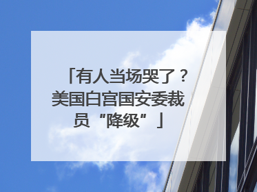 有人当场哭了？美国白宫国安委裁员“降级”