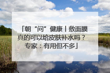 朝“问”健康丨敷面膜真的可以给皮肤补水吗？专家：有用但不多