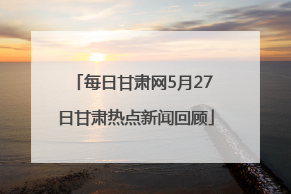 每日甘肃网5月27日甘肃热点新闻回顾