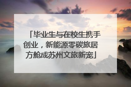 毕业生与在校生携手创业，新能源零碳旅居方舱成苏州文旅新宠