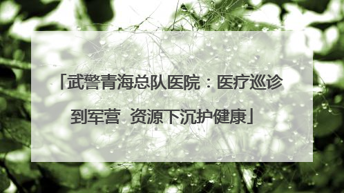 武警青海总队医院：医疗巡诊到军营  资源下沉护健康