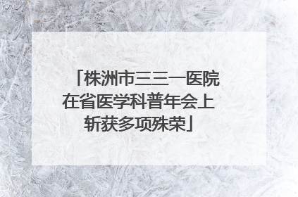 株洲市三三一医院在省医学科普年会上斩获多项殊荣