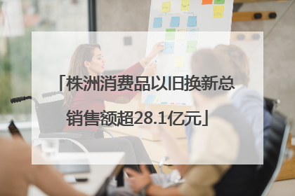 株洲消费品以旧换新总销售额超28.1亿元