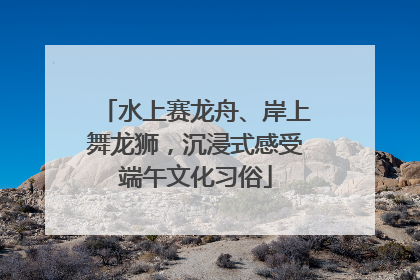水上赛龙舟、岸上舞龙狮，沉浸式感受端午文化习俗