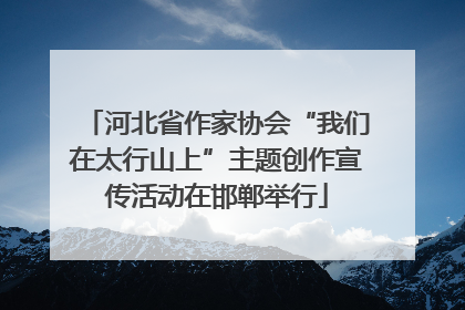 河北省作家协会“我们在太行山上”主题创作宣传活动在邯郸举行