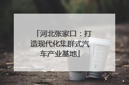 河北张家口：打造现代化集群式汽车产业基地