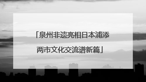 泉州非遗亮相日本浦添 两市文化交流谱新篇
