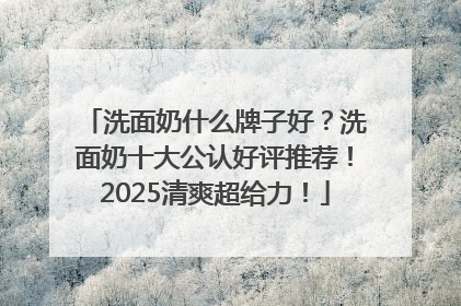 洗面奶什么牌子好？洗面奶十大公认好评推荐！2025清爽超给力！