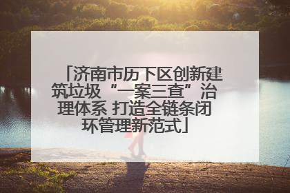 济南市历下区创新建筑垃圾“一案三查”治理体系 打造全链条闭环管理新范式