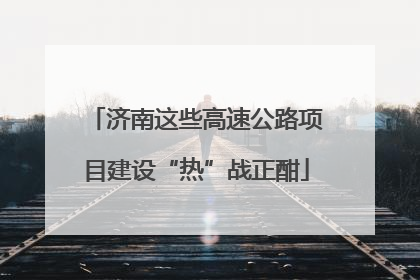 济南这些高速公路项目建设“热”战正酣