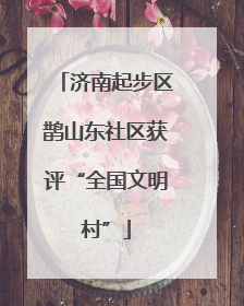 济南起步区鹊山东社区获评“全国文明村”