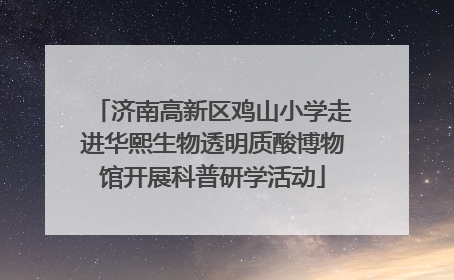 济南高新区鸡山小学走进华熙生物透明质酸博物馆开展科普研学活动