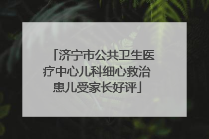 济宁市公共卫生医疗中心儿科细心救治患儿受家长好评