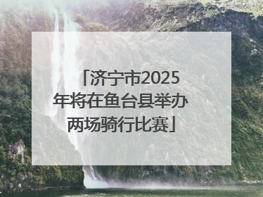 济宁市2025年将在鱼台县举办两场骑行比赛