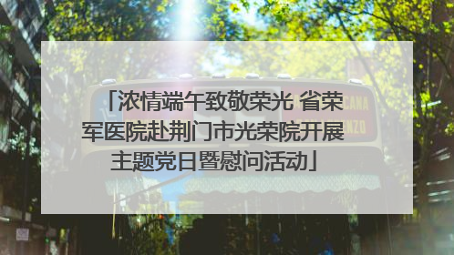 浓情端午致敬荣光 省荣军医院赴荆门市光荣院开展主题党日暨慰问活动