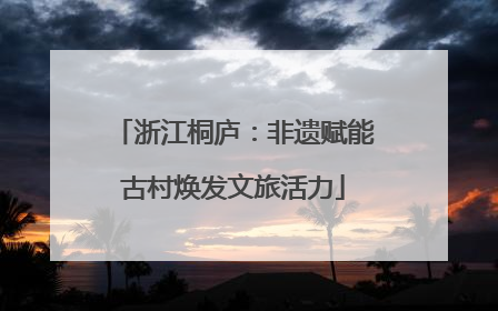 浙江桐庐：非遗赋能古村焕发文旅活力