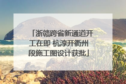 浙赣跨省新通道开工在即 杭淳开衢州段施工图设计获批