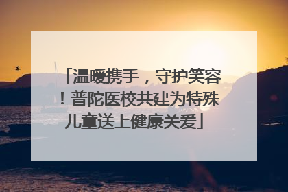温暖携手，守护笑容！普陀医校共建为特殊儿童送上健康关爱