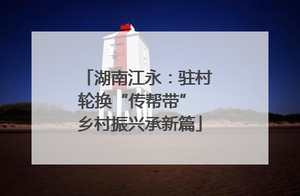 湖南江永：驻村轮换“传帮带” 乡村振兴承新篇