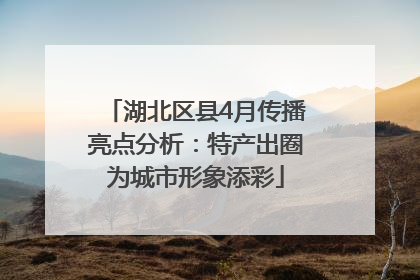 湖北区县4月传播亮点分析：特产出圈为城市形象添彩