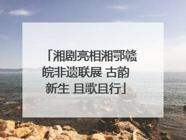 湘剧亮相湘鄂赣皖非遗联展 古韵新生 且歌且行