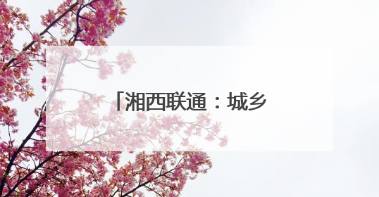 湘西联通：城乡“信号升格” 消除通信盲区
