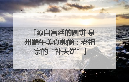 源自宫廷的圆饼 泉州端午美食煎䭔：老祖宗的“补天饼”