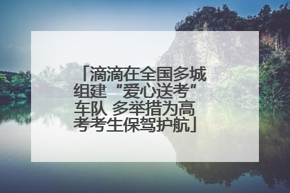 滴滴在全国多城组建“爱心送考”车队 多举措为高考考生保驾护航