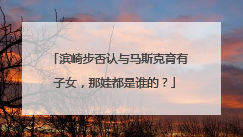 滨崎步否认与马斯克育有子女，那娃都是谁的？