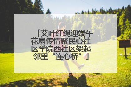 艾叶红绳迎端午花扇传情聚民心社区学院西社区架起邻里“连心桥”