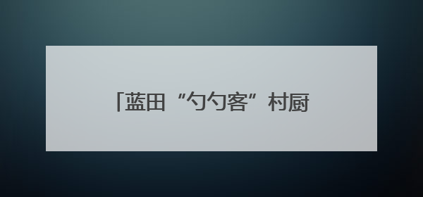 蓝田“勺勺客”村厨争霸赛收官 美食赛事激活县域发展新动能