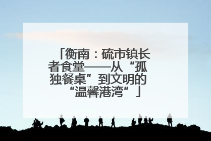 衡南：硫市镇长者食堂——从“孤独餐桌”到文明的“温馨港湾”