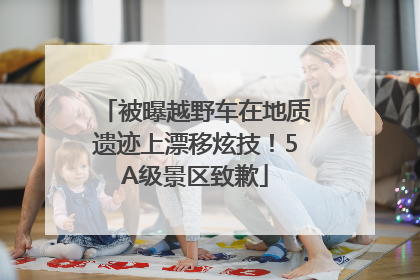 被曝越野车在地质遗迹上漂移炫技！5A级景区致歉
