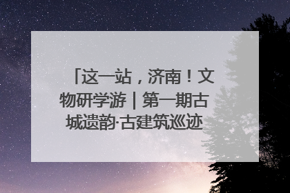 这一站，济南！文物研学游｜第一期古城遗韵·古建筑巡迹之旅圆满结束