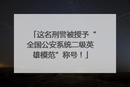 这名刑警被授予“全国公安系统二级英雄模范”称号！