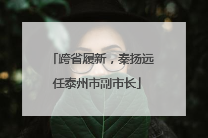 跨省履新，秦扬远任泰州市副市长
