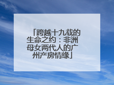 跨越十九载的生命之约：非洲母女两代人的广州产房情缘