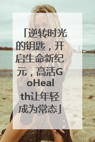 逆转时光的钥匙，开启生命新纪元，高活GoHealth让年轻成为常态