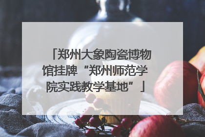 郑州大象陶瓷博物馆挂牌“郑州师范学院实践教学基地”