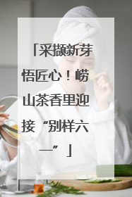 采撷新芽悟匠心！崂山茶香里迎接“别样六一”