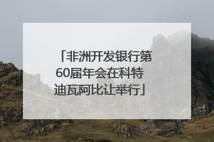 非洲开发银行第60届年会在科特迪瓦阿比让举行
