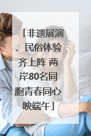 非遗展演、民俗体验齐上阵 两岸80名同胞青春同心映端午