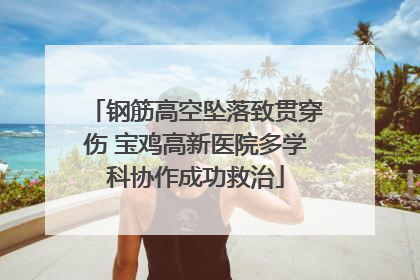 钢筋高空坠落致贯穿伤 宝鸡高新医院多学科协作成功救治