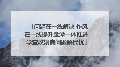 问题在一线解决 作风在一线提升鹰潭一体推进学查改聚焦问题解民忧