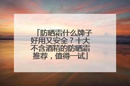 防晒霜什么牌子好用又安全？十大不含酒精的防晒霜推荐，值得一试