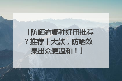 防晒霜哪种好用推荐？推荐十大款，防晒效果出众更温和！